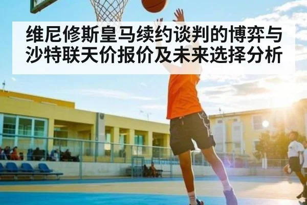 维尼修斯皇马续约谈判的博弈与沙特联天价报价及未来选择分析