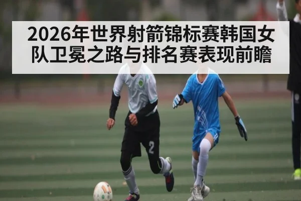 2026年世界射箭锦标赛韩国女队卫冕之路与排名赛表现前瞻