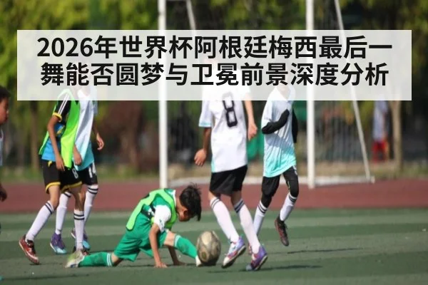 2026年世界杯阿根廷梅西最后一舞能否圆梦与卫冕前景深度分析